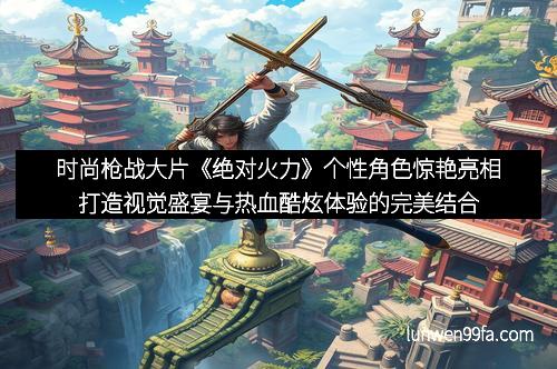 时尚枪战大片《绝对火力》个性角色惊艳亮相打造视觉盛宴与热血酷炫体验的完美结合